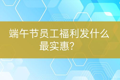 端午節(jié)員工福利發(fā)什么最實(shí)惠？